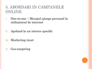 5. ABORDARI IN CAMPANIILE
ONLINE
I. One-to-one – Mesajul ajunge personal la
utilizatorul de internet
II. Apeland la un interes specific
III. Marketing nisat
IV. Geo-targeting
 
