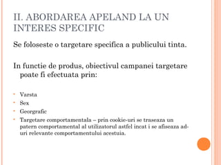 II. ABORDAREA APELAND LA UN
INTERES SPECIFIC
Se foloseste o targetare specifica a publicului tinta.
In functie de produs, obiectivul campanei targetare
poate fi efectuata prin:
 Varsta
 Sex
 Georgrafic
 Targetare comportamentala – prin cookie-uri se traseaza un
patern comportamental al utilizatorul astfel incat i se afiseaza ad-
uri relevante comportamentului acestuia.
 