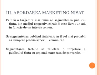 III. ABORDAREA MARKETING NISAT
Pentru o targetare mai buna se segmenteaza publicul
tinta, din mediul respectiv, caruia ii este livrat un ad,
in functie de un interes comun.
Se segmenteaza publicul tinta care ar fi cel mai probabil
sa cumpere produs/serviciul comunicat.
Segmentarea trebuie sa reliefeze o targetare a
publicului tinta cu cea mai mare rata de conversie.
 