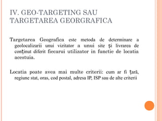 IV. GEO-TARGETING SAU
TARGETAREA GEORGRAFICA
Targetarea Geografica este metoda de determinare a
geolocalizarii unui vizitator a unui site i livrarea deș
con inut diferitț fiecarui utilizator in functie de locatia
acestuia.
Locatia poate avea mai multe criterii: cum ar fi ară,ț
regiune stat, oras, cod postal, adresa IP, ISP sau de alte criterii
 