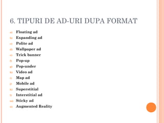 6. TIPURI DE AD-URI DUPA FORMAT
a) Floating ad
b) Expanding ad
c) Polite ad
d) Wallpaper ad
e) Trick banner
f) Pop-up
g) Pop-under
h) Video ad
i) Map ad
j) Mobile ad
k) Superstitial
l) Interstitial ad
m) Sticky ad
n) Augmented Reality
 