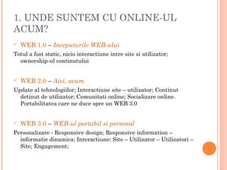 1. UNDE SUNTEM CU ONLINE-UL
ACUM?
 WEB 1.0 – Inceputurile WEB-ului
Totul a fost static, nicio interactiune intre site si utilizator;
ownership-ul continutului
 WEB 2.0 – Aici, acum
Update al tehnologiilor; Interactiune site – utilizator; Continut
detinut de utilizator; Comunitati online; Socializare online.
Portabilitatea care ne duce spre un WEB 3.0
 WEB 3.0 – WEB-ul portabil si personal
Personalizare - Responsive design; Responsive information –
informatie dinamica; Interactiune: Site – Utilizator – Utilizatori –
Site; Engagement;
 