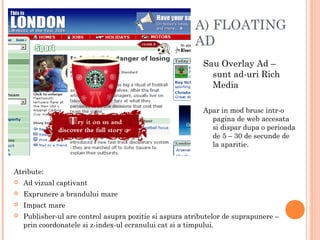 A) FLOATING
AD
Sau Overlay Ad –
sunt ad-uri Rich
Media
Apar in mod brusc intr-o
pagina de web accesata
si dispar dupa o perioada
de 5 – 30 de secunde de
la aparitie.
Atribute:
 Ad vizual captivant
 Exprunere a brandului mare
 Impact mare
 Publisher-ul are control asupra pozitie si aspura atributelor de suprapunere –
prin coordonatele si z-index-ul ecranului cat si a timpului.
 