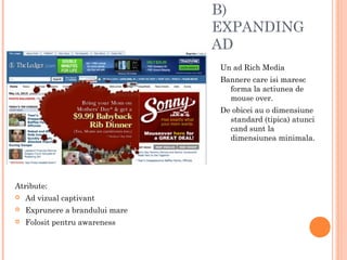 B)
EXPANDING
AD
Un ad Rich Media
Bannere care isi maresc
forma la actiunea de
mouse over.
De obicei au o dimensiune
standard (tipica) atunci
cand sunt la
dimensiunea minimala.
Atribute:
 Ad vizual captivant
 Exprunere a brandului mare
 Folosit pentru awareness
 
