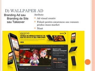 D) WALLPAPER AD
Branding Ad sau
Branding de Site
sau Takeover
Atribute
 Ad vizual creativ
 Folosit pentru awareness sau vanzare
produs mass-market
 Nisat
 