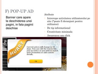 F) POP-UP AD
Banner care apare
la deschiderea unei
pagini, in fata paginii
deschise
Atribute
o Intrerupe activitatea utilizatorului pe
site (*poate fi deranjant pentru
utilizator)
o De tip informational
o Creativitate minimala
o Awareness sau click
 
