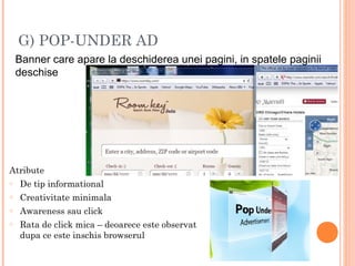 G) POP-UNDER AD
Banner care apare la deschiderea unei pagini, in spatele paginii
deschise
Atribute
o De tip informational
o Creativitate minimala
o Awareness sau click
o Rata de click mica – deoarece este observat
dupa ce este inschis browserul
 