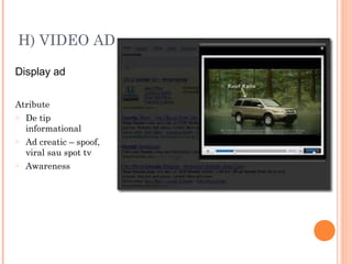 H) VIDEO AD
Display ad
Atribute
o De tip
informational
o Ad creatic – spoof,
viral sau spot tv
o Awareness
 