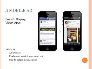 J) MOBILE AD
Search, Display,
Video, Apps
Atribute
o Awareness
o Produse si servicii mass-market
o Call-to-action (lead, sales)
 
