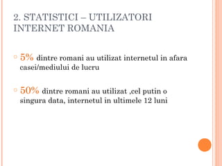 2. STATISTICI – UTILIZATORI
INTERNET ROMANIA
o 5% dintre romani au utilizat internetul in afara
casei/mediului de lucru
o 50% dintre romani au utilizat ,cel putin o
singura data, internetul in ultimele 12 luni
 