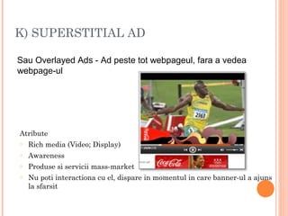 K) SUPERSTITIAL AD
Sau Overlayed Ads - Ad peste tot webpageul, fara a vedea
webpage-ul
Atribute
o Rich media (Video; Display)
o Awareness
o Produse si servicii mass-market
o Nu poti interactiona cu el, dispare in momentul in care banner-ul a ajuns
la sfarsit
 