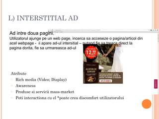 L) INTERSTITIAL AD
Ad intre doua pagini.
Utilizatorul ajunge pe un web page, incerca sa acceseze o pagina/articol din
acel webpage - ii apare ad-ul intersitial – putand fie sa treaca direct la
pagina dorita, fie sa urmareasca ad-ul
Atribute
o Rich media (Video; Display)
o Awareness
o Produse si servicii mass-market
o Poti interactiona cu el *poate crea discomfort utilizatorului
 