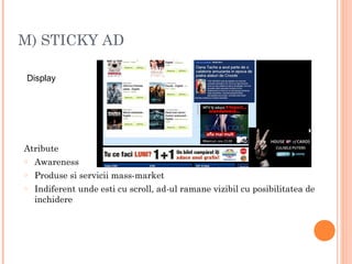 M) STICKY AD
Atribute
o Awareness
o Produse si servicii mass-market
o Indiferent unde esti cu scroll, ad-ul ramane vizibil cu posibilitatea de
inchidere
Display
 