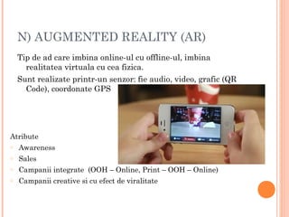 N) AUGMENTED REALITY (AR)
Tip de ad care imbina online-ul cu offline-ul, imbina
realitatea virtuala cu cea fizica.
Sunt realizate printr-un senzor: fie audio, video, grafic (QR
Code), coordonate GPS
Atribute
o Awareness
o Sales
o Campanii integrate (OOH – Online, Print – OOH – Online)
o Campanii creative si cu efect de viralitate
 