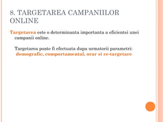 8. TARGETAREA CAMPANIILOR
ONLINE
Targetarea este o determinanta importanta a eficientei unei
campanii online. 
Targetarea poate fi efectuata dupa urmatorii parametri:
 demografic, comportamental, orar si re-targetare
 