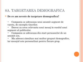 8A. TARGETAREA DEMOGRAFICA
 De ce am nevoie de targetare demografica?
•    Campania se adreseaza unui anumit segment de
varsta, de exemplu tinerilor.
•    Doresc sa cresc relevanta unui mesaj in randul unui
segment al publicului.
•    Campania se adreseaza din start persoanelor de un
anumit sex.
•    Ma adresez simultan mai multor grupuri demografice,
iar mesajul este personalizat pentru fiecare grup.
 