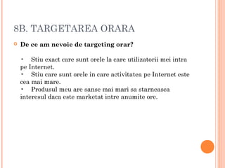 8B. TARGETAREA ORARA
 De ce am nevoie de targeting orar?
•    Stiu exact care sunt orele la care utilizatorii mei intra
pe Internet.
•    Stiu care sunt orele in care activitatea pe Internet este
cea mai mare.
•    Produsul meu are sanse mai mari sa starneasca
interesul daca este marketat intre anumite ore.
 