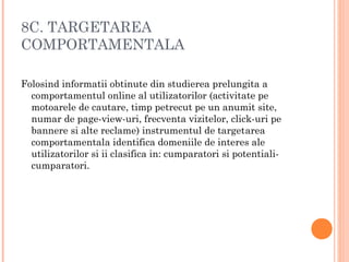 8C. TARGETAREA
COMPORTAMENTALA
Folosind informatii obtinute din studierea prelungita a
comportamentul online al utilizatorilor (activitate pe
motoarele de cautare, timp petrecut pe un anumit site,
numar de page-view-uri, frecventa vizitelor, click-uri pe
bannere si alte reclame) instrumentul de targetarea
comportamentala identifica domeniile de interes ale
utilizatorilor si ii clasifica in: cumparatori si potentiali-
cumparatori.
 