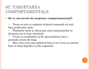 8C. TARGETAREA
COMPORTAMENTALA
 De ce am nevoie de targetare comportamentaal?
•    Vreau sa stiu ce segment al pietei raspunde cel mai
bine produselor mele.
•    Produsele mele se adreseaza atat cunoscatorilor in
domeniu cat si celor neinitiati.
•    Vreau ca rezultatele sa fie spectaculoase intr-o
perioada scurta de timp.
•    Stiu exact care este publicul tinta si nu vreau sa irosesc
bani si timp degeaba cu alte segmente
 