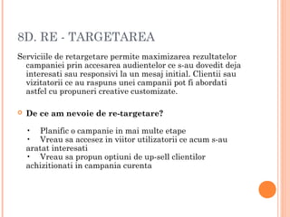 8D. RE - TARGETAREA
Serviciile de retargetare permite maximizarea rezultatelor
campaniei prin accesarea audientelor ce s-au dovedit deja
interesati sau responsivi la un mesaj initial. Clientii sau
vizitatorii ce au raspuns unei campanii pot fi abordati
astfel cu propuneri creative customizate.
 De ce am nevoie de re-targetare?
•    Planific o campanie in mai multe etape
•    Vreau sa accesez in viitor utilizatorii ce acum s-au
aratat interesati
•    Vreau sa propun optiuni de up-sell clientilor
achizitionati in campania curenta
 