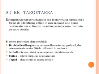 8D. RE - TARGETAREA
Retargetarea comportamentala sau remarketing reprezinta o
forma de advertising online in care mesajul este livrat
consumatorilor in functie de actiunile anterioare realizate
de catre acestia.
Si cateva retele care ofera serviciul:
 Doubleclick/Google – se numeste Remarketing produsul, dar
este nevoie de minim 500 de utilizatori in audienta
 AdRoll – focusati strict pe retargetare, interfata simpla
 Criteo – solutii complexe de retargetare
 Tapad – ofera solutii si pentru mobile.
 