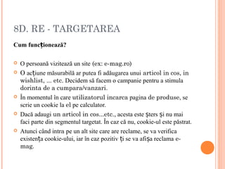 8D. RE - TARGETAREA
Cum func ionează?ț
 O persoană vizitează un site (ex: e-mag.ro)
 O ac iune măsurabilă ar putea fi adăugarea unuiț articol in cos, in
wishlist, ... etc. Decidem să facem o campanie pentru a stimula
dorinta de a cumpara/vanzari.
 În momentul în care utilizatorul incarca pagina de produse, se
scrie un cookie la el pe calculator.
 Dacă adaugi un articol in cos...etc., acesta este ters i nu maiș ș
faci parte din segmentul targetat. În caz că nu, cookie-ul este păstrat.
 Atunci când intra pe un alt site care are reclame, se va verifica
existen a cookie-ului, iar în caz pozitiv i se va afi a reclamaț ț ș e-
mag.
 