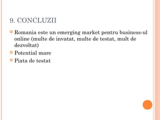 9. CONCLUZII
 Romania este un emerging market pentru business-ul
online (multe de invatat, multe de testat, mult de
dezvoltat)
 Potential mare
 Piata de testat
 