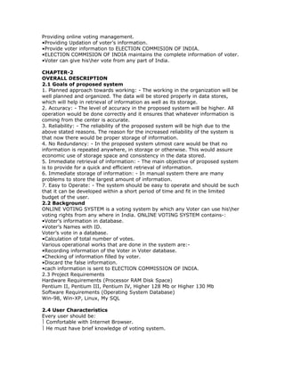 Providing online voting management.
•Providing Updation of voter’s information.
•Provide voter information to ELECTION COMMISION OF INDIA.
•ELECTION COMMISION OF INDIA maintains the complete information of voter.
•Voter can give hisher vote from any part of India.
CHAPTER-2
OVERALL DESCRIPTION
2.1 Goals of proposed system
1. Planned approach towards working: - The working in the organization will be
well planned and organized. The data will be stored properly in data stores,
which will help in retrieval of information as well as its storage.
2. Accuracy: - The level of accuracy in the proposed system will be higher. All
operation would be done correctly and it ensures that whatever information is
coming from the center is accurate.
3. Reliability: - The reliability of the proposed system will be high due to the
above stated reasons. The reason for the increased reliability of the system is
that now there would be proper storage of information.
4. No Redundancy: - In the proposed system utmost care would be that no
information is repeated anywhere, in storage or otherwise. This would assure
economic use of storage space and consistency in the data stored.
5. Immediate retrieval of information: - The main objective of proposed system
is to provide for a quick and efficient retrieval of information.
6. Immediate storage of information: - In manual system there are many
problems to store the largest amount of information.
7. Easy to Operate: - The system should be easy to operate and should be such
that it can be developed within a short period of time and fit in the limited
budget of the user.
2.2 Background
ONLINE VOTING SYSTEM is a voting system by which any Voter can use hisher
voting rights from any where in India. ONLINE VOTING SYSTEM contains-:
•Voter’s information in database.
•Voter’s Names with ID.
Voter’s vote in a database.
•Calculation of total number of votes.
Various operational works that are done in the system are:•Recording information of the Voter in Voter database.
•Checking of information filled by voter.
•Discard the false information.
•cach information is sent to ELECTION COMMISSION OF INDIA.
2.3 Project Requirements
Hardware Requirements (Processor RAM Disk Space)
Pentium II, Pentium III, Pentium IV, Higher 128 Mb or Higher 130 Mb
Software Requirements (Operating System Database)
Win-98, Win-XP, Linux, My SQL
2.4 User Characteristics
Every user should be:
 Comfortable with Internet Browser.
 He must have brief knowledge of voting system.

 