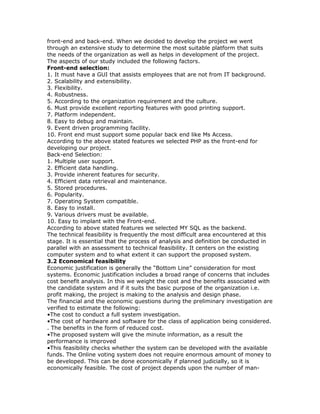 front-end and back-end. When we decided to develop the project we went
through an extensive study to determine the most suitable platform that suits
the needs of the organization as well as helps in development of the project.
The aspects of our study included the following factors.
Front-end selection:
1. It must have a GUI that assists employees that are not from IT background.
2. Scalability and extensibility.
3. Flexibility.
4. Robustness.
5. According to the organization requirement and the culture.
6. Must provide excellent reporting features with good printing support.
7. Platform independent.
8. Easy to debug and maintain.
9. Event driven programming facility.
10. Front end must support some popular back end like Ms Access.
According to the above stated features we selected PHP as the front-end for
developing our project.
Back-end Selection:
1. Multiple user support.
2. Efficient data handling.
3. Provide inherent features for security.
4. Efficient data retrieval and maintenance.
5. Stored procedures.
6. Popularity.
7. Operating System compatible.
8. Easy to install.
9. Various drivers must be available.
10. Easy to implant with the Front-end.
According to above stated features we selected MY SQL as the backend.
The technical feasibility is frequently the most difficult area encountered at this
stage. It is essential that the process of analysis and definition be conducted in
parallel with an assessment to technical feasibility. It centers on the existing
computer system and to what extent it can support the proposed system.
3.2 Economical feasibility
Economic justification is generally the “Bottom Line” consideration for most
systems. Economic justification includes a broad range of concerns that includes
cost benefit analysis. In this we weight the cost and the benefits associated with
the candidate system and if it suits the basic purpose of the organization i.e.
profit making, the project is making to the analysis and design phase.
The financial and the economic questions during the preliminary investigation are
verified to estimate the following:
•The cost to conduct a full system investigation.
•The cost of hardware and software for the class of application being considered.
. The benefits in the form of reduced cost.
•The proposed system will give the minute information, as a result the
performance is improved
•This feasibility checks whether the system can be developed with the available
funds. The Online voting system does not require enormous amount of money to
be developed. This can be done economically if planned judicially, so it is
economically feasible. The cost of project depends upon the number of man-

 