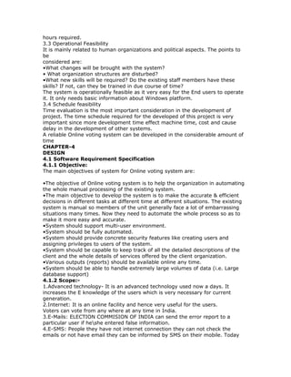 hours required.
3.3 Operational Feasibility
It is mainly related to human organizations and political aspects. The points to
be
considered are:
•What changes will be brought with the system?
• What organization structures are disturbed?
•What new skills will be required? Do the existing staff members have these
skills? If not, can they be trained in due course of time?
The system is operationally feasible as it very easy for the End users to operate
it. It only needs basic information about Windows platform.
3.4 Schedule feasibility
Time evaluation is the most important consideration in the development of
project. The time schedule required for the developed of this project is very
important since more development time effect machine time, cost and cause
delay in the development of other systems.
A reliable Online voting system can be developed in the considerable amount of
time
CHAPTER-4
DESIGN
4.1 Software Requirement Specification
4.1.1 Objective:
The main objectives of system for Online voting system are:
•The objective of Online voting system is to help the organization in automating
the whole manual processing of the existing system.
•The main objective to develop the system is to make the accurate & efficient
decisions in different tasks at different time at different situations. The existing
system is manual so members of the unit generally face a lot of embarrassing
situations many times. Now they need to automate the whole process so as to
make it more easy and accurate.
•System should support multi-user environment.
•System should be fully automated.
•System should provide concrete security features like creating users and
assigning privileges to users of the system.
•System should be capable to keep track of all the detailed descriptions of the
client and the whole details of services offered by the client organization.
•Various outputs (reports) should be available online any time.
•System should be able to handle extremely large volumes of data (i.e. Large
database support)
4.1.2 Scope:1.Advanced technology- It is an advanced technology used now a days. It
increases the E knowledge of the users which is very necessary for current
generation.
2.Internet: It is an online facility and hence very useful for the users.
Voters can vote from any where at any time in India.
3.E-Mails: ELECTION COMMISION OF INDIA can send the error report to a
particular user if heshe entered false information.
4.E-SMS: People they have not internet connection they can not check the
emails or not have email they can be informed by SMS on their mobile. Today

 