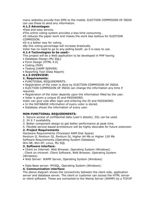 many websites provide free SMS to the mobile. ELECTION COMMISION OF INDIA
can use these to send any information.
4.1.3 Advantages:
•Fast and easy service.
•The online voting system provides a less time consuming .
•It reduces the paper work and makes the work less tedious for ELESTION
COMMISION.
•It is a better way for voting.
•By this voting percentage will increase drastically.
Voter has no need to go to any polling booth ,so it is easy to use.
4.1.4 Technologies to be used:This project will be a Web application to be developed in PHP having
• Database Design (My SQL)
• Form Design (HTML 4.0)
• Coding (PHP)
• Testing (XAMP SERVER)
• Reporting Tool (Data Report)
4.1.5 OVERVIEW:
1. Requirements:
• FUNCTIONAL REQUIREMENTS:
• Registration of the voter is done by ELECTION COMMISION OF INDIA.
• ELECTION COMMISION OF INDIA can change the information any time if
required.
• Registration of the Voter depends upon the information filled by the user.
• Voter is given a unique ID and PASSWORD.
Voter can give vote after login and entering the ID and PASSWORD.
• In the DATABASE information of every voter is stored.
• Database shows the information of every user.
NON-FUNCTIONAL REQUIREMENTS:
1. Secure access of confidential data (user’s details). SSL can be used.
2. 24 X 7 availability.
3. Better component design to get better performance at peak time.
4. Flexible service based architecture will be highly desirable for future extension
2. Project Requirements
Hardware Requirements (Processor RAM Disk Space)
Pentium II, Pentium III, Pentium IV, Higher 64 Mb or Higher 130 Mb
Software Requirements (Operating System Database)
Win-98, Win-XP, Linux, My SQL
3. Software interface:
• Client on Internet: Web Browser, Operating System (Windows).
. Client on intranet: Client Software, Web Browser, Operating System
(Windows).
• Web Server: WAMP Server, Operating System (Windows)
• Data Base server: MYSQL, Operating System (Windows).
4. Communication interface:
The above diagram shows the connectivity between the client side, application
server and database server. The client or customer can access the HTML server
or client software. These are connected to the Wamp Server (WAMP) by a TCP/IP

 