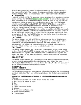 which is a communication protocol used to connect the teachers or parents to
the internet. This WAMP Server now directly communicates with the database
made in MYSQL. All the enquires or data will be retrieved from the database.
4.1.6 Summary:
“ONLINE VOTING SYSTEM” is an online voting technique. It is based on the other
online services like “ONLINE RESERVATION SYSTEM” .In this system people who
have citizenship of INDIA and whose age is above 18 years of any sex can give
hisher vote online without going to any polling booth. There is a DATABASE
which is maintained by the ELECTION COMMISION OF INDIA in which all the
names of voter with complete information is stored. In “ONLINE VOTING
SYSTEM” a voter can use hisher voting right online without any difficulty.
HeShe has to fill a registration form to register himselfherself. All the entries is
checked by the DATABASE which has already all information about the voter. If
all the entries are correct then a USER ID and PASSWORD is given to the voter,
by using that ID and PASSWORD heshe can use hisher vote. If conditions are
wrong then that entry will be discarded.
DFD Level-0
The above diagram is a 0-level DFD that only shows the flow of data between
the various and the system. In online voting system the Administrator is the
controller of the system and all the decisions are made by him. The
Administrator can handle the entire voter and their details, voting details etc.
and view details of them and he can update that detail also.
DFD Level 1
The above shown diagram is a 1-level Data Flow Diagram for the Online voting
system. According to this DFD various process are done after login process. The
Administrator can register voter. The ELECTION COMMISION can register the
voters and voter can use their voting rights. The voter can view the final report
after giving vote..
DFD: Level 2.1
The above shown diagram is a 2.1 level Data Flow Diagram for the Online voting
system. According to this DFD. The Administrator can register the voter
information. Administrator can allow or denies the voter. A voter can give vote if
all the information filled by himher are correct.
CHAPTER-5
SYSTEM MODLING
Entity Relationship Diagram
The entity relationship diagram shows the relationship between the various users
and their attributes. There is a relationship between the election commission and
voter.
The VOTER has different attributes to store their data to data base are
follows:1. Name-Name contain first name, middle name, last name.
2. Age (should be above 18 years)
3. City
4. State
5. Father’s/Husband Name
6. Address
7. Phone number (Permanent)
8. Phone number (Mobile)
9. Email address

 