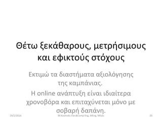 Θέτω ξεκάθαρους, μετρήσιμους
και εφικτούς στόχους

19/2/2014

Εκτιμώ τα διαστήματα αξιολόγησης
της καμπάνιας.
Η online ανάπτυξη είναι ιδιαίτερα
χρονοβόρα και επιταχύνεται μόνο με
σοβαρή δαπάνη.
M.Kosmidis Elec&Comp Eng, MEng, MEdu

20

 