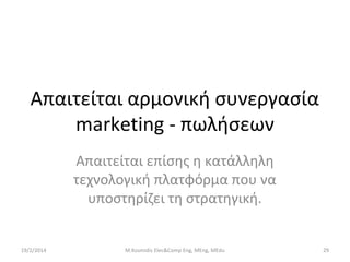 Απαιτείται αρμονική συνεργασία
marketing - πωλήσεων
Απαιτείται επίσης η κατάλληλη
τεχνολογική πλατφόρμα που να
υποστηρίζει τη στρατηγική.

19/2/2014

M.Kosmidis Elec&Comp Eng, MEng, MEdu

29

 