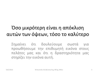 Όσο μικρότερη είναι η απόκλιση
αυτών των όψεων, τόσο το καλύτερο
Σημαίνει ότι δουλεύουμε σωστά για
προωθήσουμε την επιθυμητή εικόνα στους
πελάτες μας και ότι η δραστηριότητα μας
στηρίζει την εικόνα αυτή.
19/2/2014

M.Kosmidis Elec&Comp Eng, MEng, MEdu

3

 