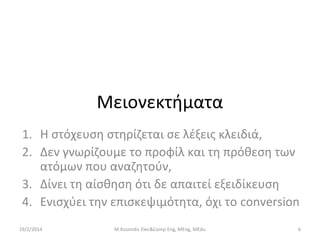 Μειονεκτήματα
1. Η στόχευση στηρίζεται σε λέξεις κλειδιά,
2. Δεν γνωρίζουμε το προφίλ και τη πρόθεση των
ατόμων που αναζητούν,
3. Δίνει τη αίσθηση ότι δε απαιτεί εξειδίκευση
4. Ενισχύει την επισκεψιμότητα, όχι το conversion
19/2/2014

M.Kosmidis Elec&Comp Eng, MEng, MEdu

6

 
