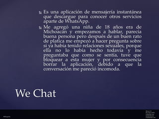



Es una aplicación de mensajería instantánea
que descargue para conocer otros servicios
aparte de WhatsApp.
Me agregó una niña de 18 años era de
Michoacán y empezamos a hablar, parecía
buena persona pero después de un buen rato
de platica me empezó a hacer pregunta sobre
si ya había tenido relaciones sexuales, porque
ella no lo había hecho todavía y me
preguntaba que como se sentía, tuve que
bloquear a esta mujer y por consecuencia
borrar la aplicación, debido a que la
conversación me pareció incomoda.

We Chat
Bibliografía

Merca 2.0
We Chat (APP)
Latinchat.com
Gentechat.net
Chatfriends.com

 
