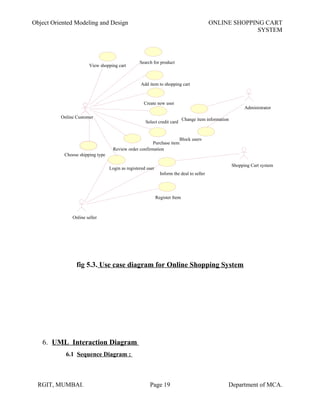 Object Oriented Modeling and Design ONLINE SHOPPING CART
SYSTEM
fig 5.3. Use case diagram for Online Shopping System
6. UML Interaction Diagram
6.1 Sequence Diagram :
RGIT, MUMBAI. Page 19 Department of MCA.
Register Item
Search for product
Choose shipping type
Select credit card
Purchase item
Review order confirmation
View shopping cart
Add item to shopping cart
Login as registered user
Online seller
Shopping Cart system
Inform the deal to seller
Block users
Administrator
Change item informationOnline Customer
Create new user
 