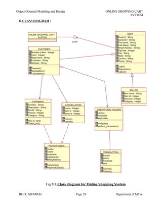 Object Oriented Modeling and Design ONLINE SHOPPING CART
SYSTEM
8. CLASS DIAGRAM :
Fig 8.1 Class diagram for Online Shopping System
RGIT, MUMBAI. Page 28 Department of MCA.
TRANSACTION
transid
pnrno
transdate
amt
commit()
rollback()
Payment System
custno
custid
custname
creditcardno
BillingAddress
VeiwOrder()
PaymentDetails()
ONLINE SHOPPING CART
SYSTEM
HTTP
CartAddition
Creidtno : String
Description : String
ItemId : String
Amount : Integer
Category : String
Get_to_cart()
Check_out()
CANCELLATION
cusno : Integer
Item id : Integer
amount : Integer
retrive()
update()
CREDIT CARD HOLDER
cardno
issuedate
expirydate
verifydtls()
perform_transaction()
CUSTOMER
Number of Item : Integer
cusid : Integer
Shipnname : String
Company : String
Address : String
Payment()
CartAddition()
Cancellation()
USER
Email id : String
password : String
First name : String
Last Name : String
Street Address : String
ZipCode : Integer
City : String
State : String
Country : String
Phone : String
Login()
Registration()
Logout()
SELLER
Item name : String
Item id : Integer
Discount : Integer
Categoty : Integer
 