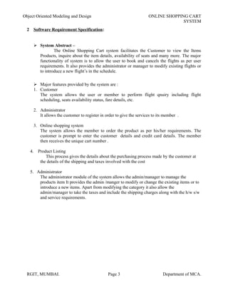 Object Oriented Modeling and Design ONLINE SHOPPING CART
SYSTEM
2 Software Requirement Specification:
 System Abstract –
The Online Shopping Cart system facilitates the Customer to view the Items
Products, inquire about the item details, availability of seats and many more. The major
functionality of system is to allow the user to book and cancels the flights as per user
requirements. It also provides the administrator or manager to modify existing flights or
to introduce a new flight’s in the schedule.
 Major features provided by the system are :
1. Customer
The system allows the user or member to perform flight qnuiry including flight
scheduling, seats availability status, fare details, etc.
2. Administrator
It allows the customer to register in order to give the services to its member .
3. Online shopping system
The system allows the member to order the product as per his/her requirements. The
customer is prompt to enter the customer details and credit card details. The member
then receives the unique cart number .
4. Product Listing
This process gives the details about the purchasing process made by the customer at
the details of the shipping and taxes involved with the cost
5. Administrator
The administrator module of the system allows the admin/manager to manage the
products item It provides the admin /manger to modify or change the existing items or to
introduce a new items. Apart from modifying the category it also allow the
admin/manager to take the taxes and include the shipping charges along with the h/w s/w
and service requirements.
RGIT, MUMBAI. Page 3 Department of MCA.
 