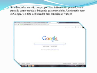  Sitio buscador: un sitio que proporciona información general y está
pensado como entrada o búsqueda para otros sitios. Un ejemplo puro
es Google, y el tipo de buscador más conocido es Yahoo!
 