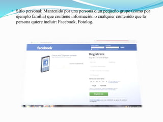  Sitio personal: Mantenido por una persona o un pequeño grupo (como por
ejemplo familia) que contiene información o cualquier contenido que la
persona quiere incluir: Facebook, Fotolog.
 