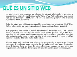 Un sitio web es una colección de páginas de internet relacionadas y comunes a
un dominio de Internet o subdominio en la World Wide Web en Internet Una página
web es un documento HTML/XHTML que es accesible generalmente mediante
el protocolo HTTP de Internet.
Todos los sitios web públicamente accesibles constituyen una gigantesca World Wide
Web de información (un gigantesco entramado de recursos de alcance mundial).
A las páginas de un sitio web se accede frecuentemente a través de un URL raíz común
llamado portada, que normalmente reside en el mismo servidor físico. Los URL
organizan las páginas en una jerarquía, aunque los hiperenlaces entre ellas controlan
más particularmente cómo el lector percibe la estructura general y cómo el tráfico
web fluye entre las diferentes partes de los sitios.
Algunos sitios web requieren una subscripción para acceder a algunos o todos sus
contenidos. Ejemplos de sitios con subscripción incluyen algunos sitios de noticias,
sitios de juegos, foros, servicios de correo electrónico basados en web, sitios que
proporcionan datos de bolsa de valores e información económica en tiempo real, etc.
 