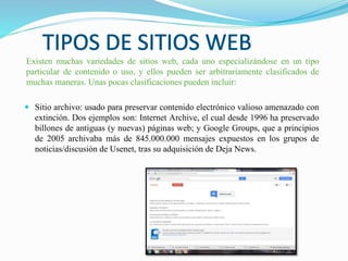 Existen muchas variedades de sitios web, cada uno especializándose en un tipo
particular de contenido o uso, y ellos pueden ser arbitrariamente clasificados de
muchas maneras. Unas pocas clasificaciones pueden incluir:
 Sitio archivo: usado para preservar contenido electrónico valioso amenazado con
extinción. Dos ejemplos son: Internet Archive, el cual desde 1996 ha preservado
billones de antiguas (y nuevas) páginas web; y Google Groups, que a principios
de 2005 archivaba más de 845.000.000 mensajes expuestos en los grupos de
noticias/discusión de Usenet, tras su adquisición de Deja News.
 