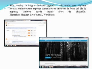  Sitio weblog (o blog o bitácora digital)2 : sitio usado para registrar
lecturas online o para exponer contenidos en línea con la fecha del día de
ingreso; también puede incluir foros de discusión.
Ejemplos: Blogger, LiveJournal, WordPress.
 