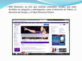  Sitio directorio: un sitio que contiene contenidos variados que están
divididos en categorías y subcategorías, como el directorio de Yahoo!, el
directorio de Google, y el Open Directory Project.
 