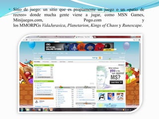  Sitio de juego: un sitio que es propiamente un juego o un «patio de
recreo» donde mucha gente viene a jugar, como MSN Games,
Minijuegos.com, Pogo.com y
los MMORPGs VidaJurasica, Planetarion, Kings of Chaos y Runescape.
 
