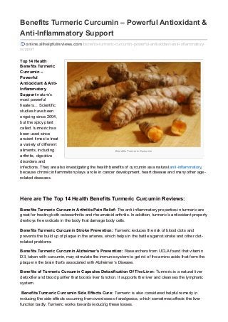 Benefits Turmeric Curcumin
Benefits Turmeric Curcumin – Powerful Antioxidant &
Anti-Inflammatory Support
online.allhelpfulreviews.com/benefits-turmeric-curcumin-powerful-antioxidant-anti-inflammatory-
support
Top 14 Health
Benefits Turmeric
Curcumin –
Powerful
Antioxidant & Anti-
Inflammatory
Support nature’s
most powerful
healers… Scientific
studies have been
ongoing since 2004,
but the spicy plant
called turmeric has
been used since
ancient times to treat
a variety of different
ailments, including
arthritis, digestive
disorders and
infections. They are also investigating the health benefits of curcumin as a natural anti-inflammatory,
because chronic inflammation plays a role in cancer development, heart disease and many other age-
related diseases.
Here are The Top 14 Health Benefits Turmeric Curcumin Reviews:
Benefits Turmeric Curcumin Arthritis Pain Relief: The anti-inflammatory properties in turmeric are
great for treating both osteoarthritis and rheumatoid arthritis. In addition, turmeric’s antioxidant property
destroys free radicals in the body that damage body cells.
Benefits Turmeric Curcumin Stroke Prevention: Turmeric reduces the risk of blood clots and
prevents the build up of plaque in the arteries, which helps in the battle against stroke and other clot-
related problems.
Benefits Turmeric Curcumin Alzheimer’s Prevention: Researchers from UCLA found that vitamin
D3, taken with curcumin, may stimulate the immune system to get rid of the amino acids that form the
plaque in the brain that’s associated with Alzheimer’s Disease.
Benefits of Turmeric Curcumin Capsules Detoxification Of The Liver: Turmeric is a natural liver
detoxifier and blood purifier that boosts liver function. It supports the liver and cleanses the lymphatic
system.
Benefits Turmeric Curcumin Side Effects Cure: Turmeric is also considered helpful remedy in
reducing the side effects occurring from overdoses of analgesics, which sometimes affects the liver
function badly. Turmeric works towards reducing these losses.
 