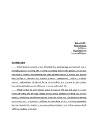 Submitted by
Anuparvathy A
Roll No :-6
Physical Science
Emmanuel College
Introduction
Informal environments or out of school time settings play an important role in
promoting science learning. The learning experience delivered by parents, friends and
educators in informal environments can spark student interest in science and provide
opportunities to broaden and deepen students engagements, reinforce scientific
concept and practices introduced during the school day and promote an appreciation
for and interest in the pursuit of science in school and in daily life.
Opportunities to learn science occur throughout the day and year in a wide
variety of setting and through a range of experience. School based field trip, student
projects, community based science youth programs, casual visit to free choice learning
environment such as museums, and Zoos etc contribute a lot in providing appropriate
learning opportunities to diverse learners and in motivating them to learn science, both
within and outside of schools.
 