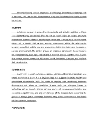 Informal learning context encompass a wide range of context and settings such
as Museum, Zoos, Nature and environmental programs and other science –rich cultural
institutions.
Museum
A Science museum is created by its contents and activities relating to them.
These contents may be historical artifacts such as steam engine or exhibits of natural
phenomena, scientific ideas or technological inventions. A museum is an educational
county fair, a serious and exciting learning environment where the relationships
between one exhibit and the next and among the exhibits, the visitors and the space as
a whole are important. The centers provide an important community –based resource
for science learning at all ages. The exhibits in museum present scientific ideas in ways
that prompt visitors, interacting with them, to ask themselves questions and reinforce
their own learning.
Science Park
A university research park, science park or science and technology park is an area
where innovation is a key. It is a physical place that support university-industry and
government collaboration with the intent of creating high technology economic
development and advancing knowledge. Science parks are otherwise known as
technology park or biopark. Science park are sources of entrepreneurship talent and
economic competitiveness and are key elements of the infrastructure supporting the
growth of todays global knowledge economy. They create environments that foster
collaboration and innovation.
Planetarium
 